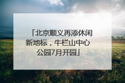 北京顺义再添休闲新地标，牛栏山中心公园7月开园